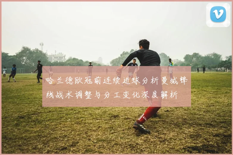 哈兰德欧冠前连续进球分析曼城锋线战术调整与分工变化深度解析