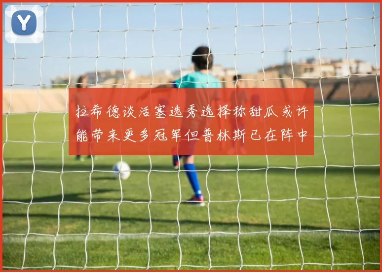 拉希德谈活塞选秀选择称甜瓜或许能带来更多冠军但普林斯已在阵中