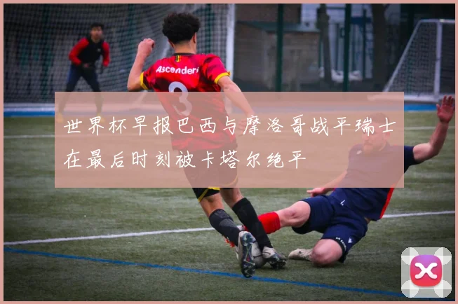 世界杯早报巴西与摩洛哥战平瑞士在最后时刻被卡塔尔绝平