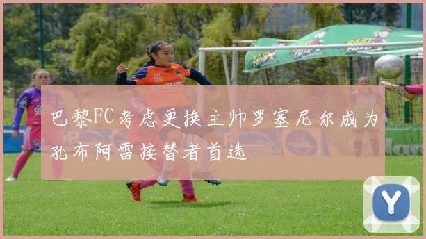 巴黎FC考虑更换主帅罗塞尼尔成为孔布阿雷接替者首选