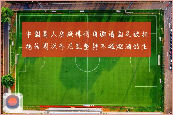 中国商人质疑佛得角邀请国足被拒绝传闻沃齐尼亚坚持不碰烟酒的生活方式