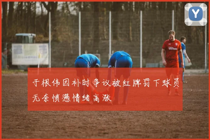 于根伟因补时争议被红牌罚下球员无奈愤懑情绪高涨