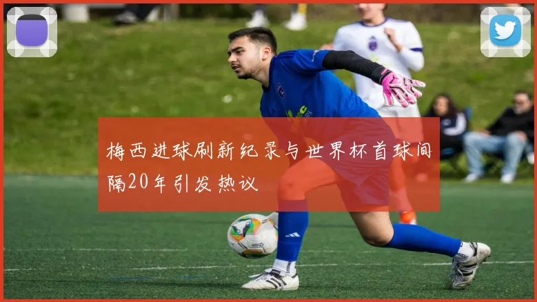 梅西进球刷新纪录与世界杯首球间隔20年引发热议