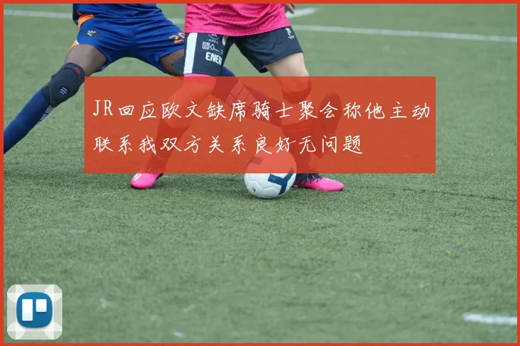 JR回应欧文缺席骑士聚会称他主动联系我双方关系良好无问题