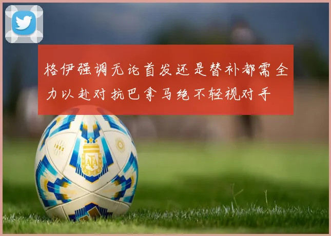格伊强调无论首发还是替补都需全力以赴对抗巴拿马绝不轻视对手