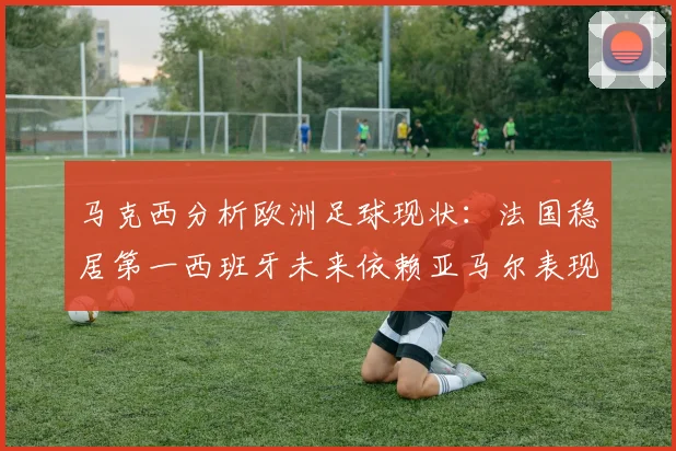 马克西分析欧洲足球现状：法国稳居第一西班牙未来依赖亚马尔表现