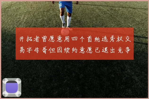 开拓者曾愿意用四个首轮选秀权交易字母哥但因续约意愿已退出竞争
