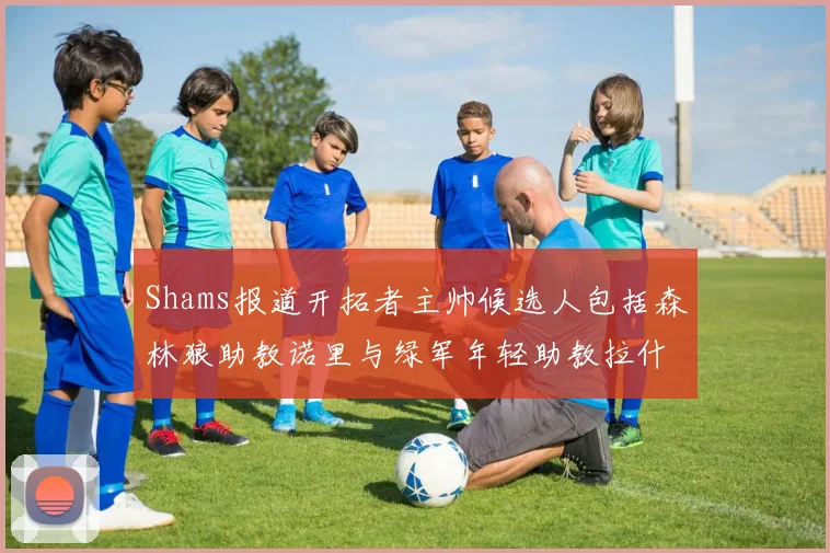 Shams报道开拓者主帅候选人包括森林狼助教诺里与绿军年轻助教拉什布鲁克