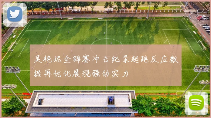 吴艳妮全锦赛冲击纪录起跑反应数据再优化展现强劲实力