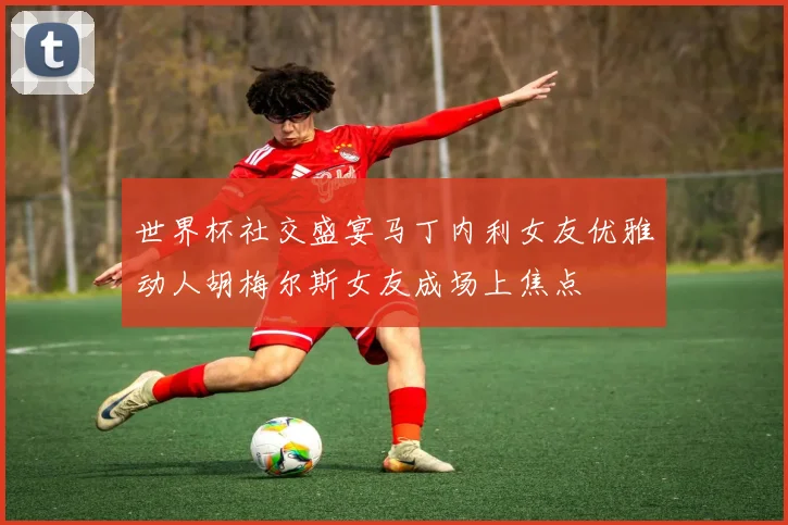 世界杯社交盛宴马丁内利女友优雅动人胡梅尔斯女友成场上焦点