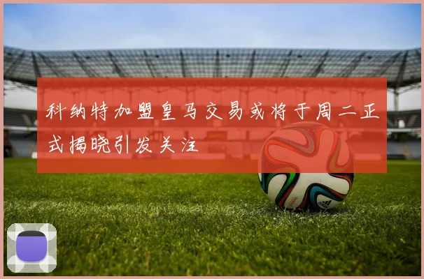 科纳特加盟皇马交易或将于周二正式揭晓引发关注